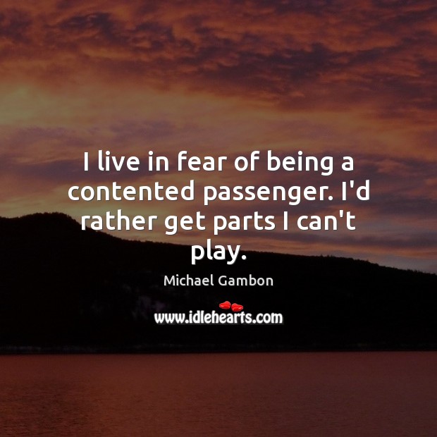 I live in fear of being a contented passenger. I’d rather get parts I can’t play. Michael Gambon Picture Quote