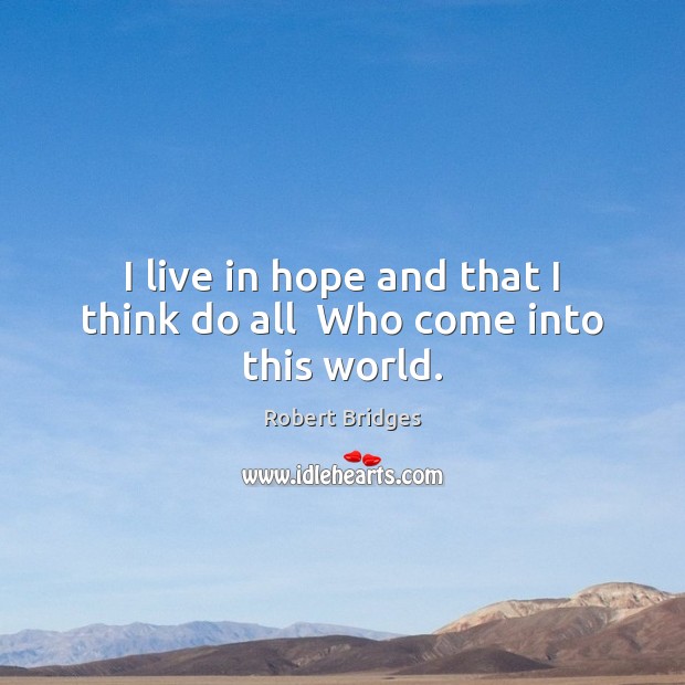 I live in hope and that I think do all  Who come into this world. Robert Bridges Picture Quote