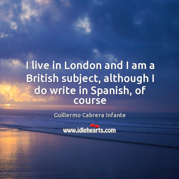 I live in London and I am a British subject, although I do write in Spanish, of course Guillermo Cabrera Infante Picture Quote