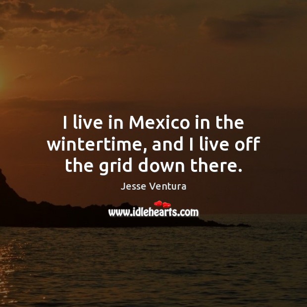 I live in Mexico in the wintertime, and I live off the grid down there. Jesse Ventura Picture Quote