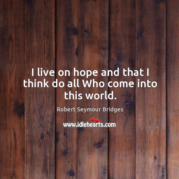 I live on hope and that I think do all who come into this world. Robert Seymour Bridges Picture Quote