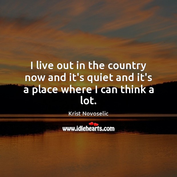 I live out in the country now and it’s quiet and it’s a place where I can think a lot. Image