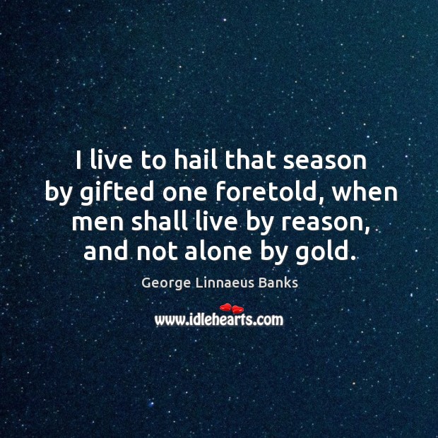 I live to hail that season by gifted one foretold, when men shall live by reason, and not alone by gold. George Linnaeus Banks Picture Quote