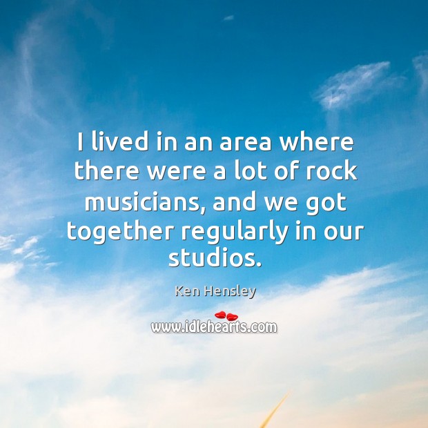 I lived in an area where there were a lot of rock musicians, and we got together regularly in our studios. Ken Hensley Picture Quote