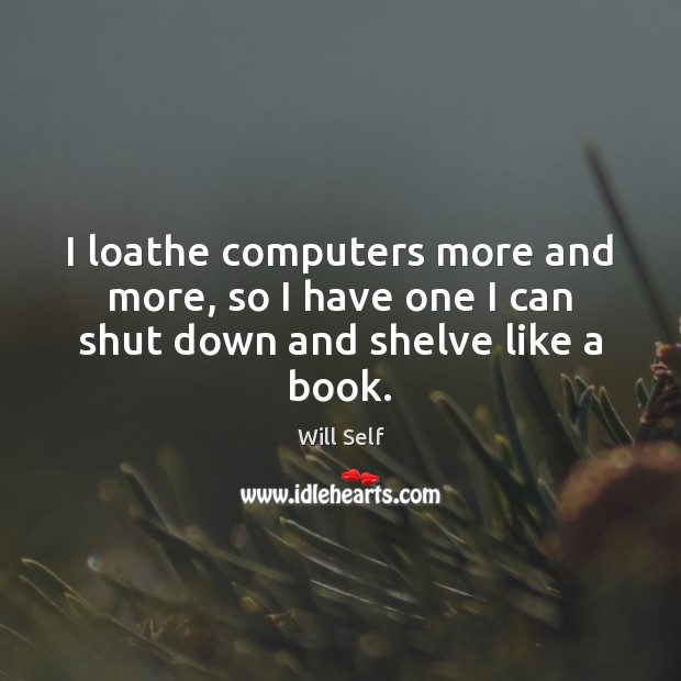 I loathe computers more and more, so I have one I can shut down and shelve like a book. Will Self Picture Quote
