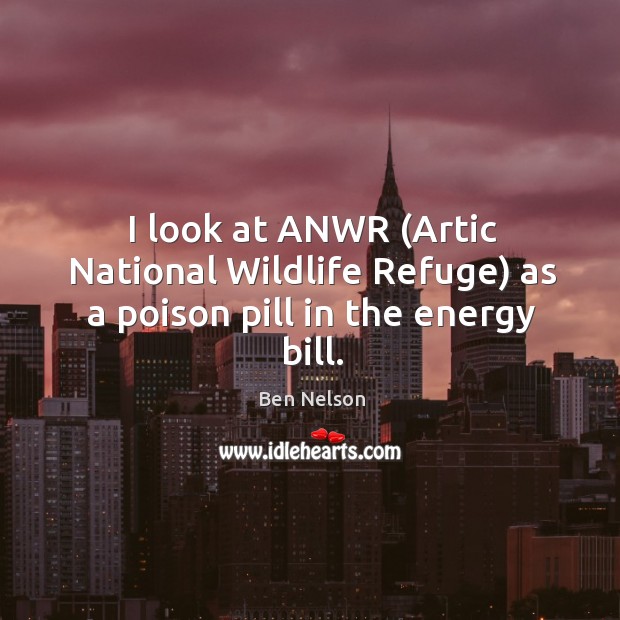 I look at anwr (artic national wildlife refuge) as a poison pill in the energy bill. Ben Nelson Picture Quote