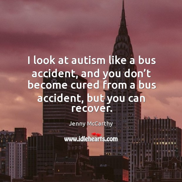 I look at autism like a bus accident, and you don’t become cured from a bus accident, but you can recover. Jenny McCarthy Picture Quote