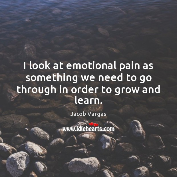 I look at emotional pain as something we need to go through in order to grow and learn. Jacob Vargas Picture Quote