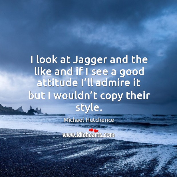 I look at jagger and the like and if I see a good attitude I’ll admire it but I wouldn’t copy their style. Michael Hutchence Picture Quote