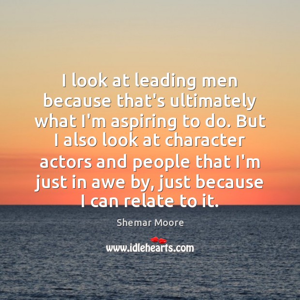 I look at leading men because that’s ultimately what I’m aspiring to Image