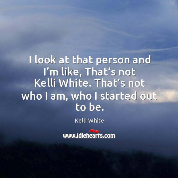 I look at that person and I’m like, that’s not kelli white. That’s not who I am, who I started out to be. Kelli White Picture Quote
