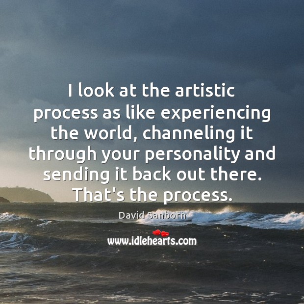I look at the artistic process as like experiencing the world, channeling David Sanborn Picture Quote