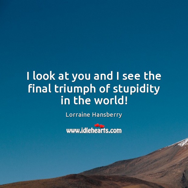 I look at you and I see the final triumph of stupidity in the world! Image