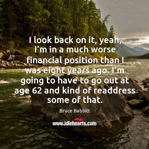 I look back on it, yeah, I’m in a much worse financial position than I was eight years ago. Bruce Babbitt Picture Quote