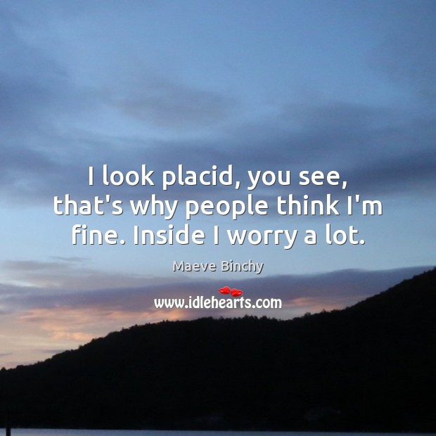 I look placid, you see, that’s why people think I’m fine. Inside I worry a lot. Maeve Binchy Picture Quote