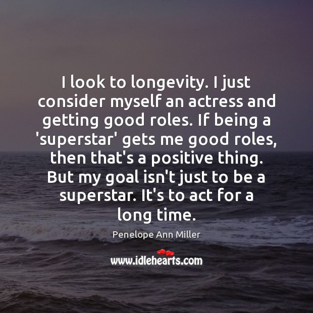 I look to longevity. I just consider myself an actress and getting 