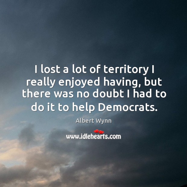 I lost a lot of territory I really enjoyed having, but there was no doubt I had to do it to help democrats. Albert Wynn Picture Quote