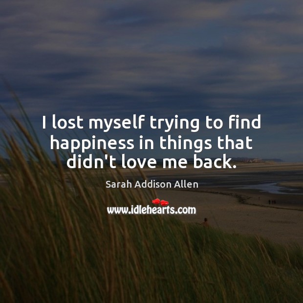 I lost myself trying to find happiness in things that didn’t love me back. Sarah Addison Allen Picture Quote