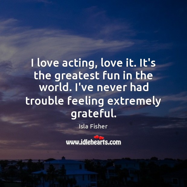 I love acting, love it. It’s the greatest fun in the world. Isla Fisher Picture Quote