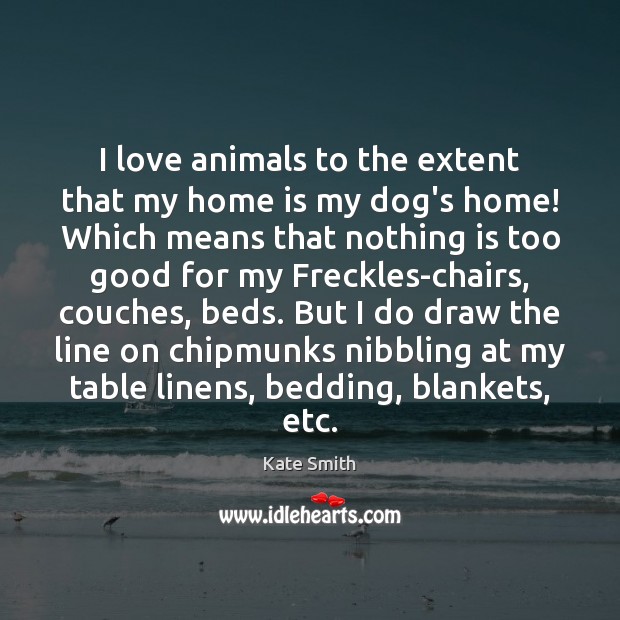 I love animals to the extent that my home is my dog’s 