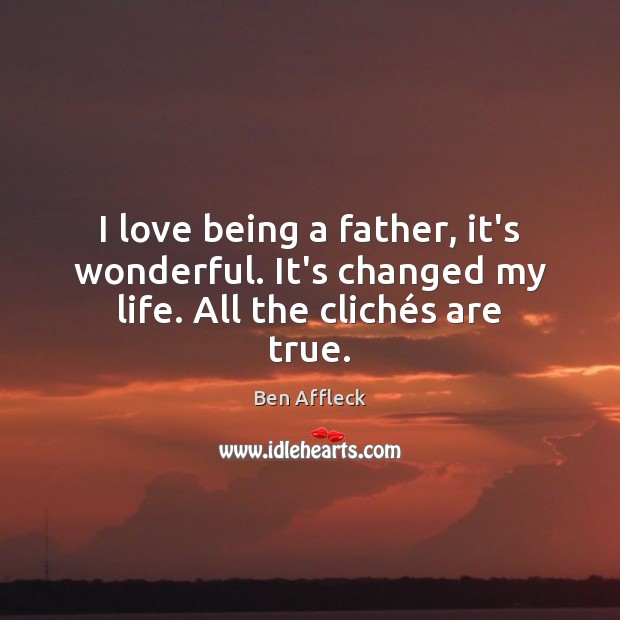 I love being a father, it’s wonderful. It’s changed my life. All the clichés are true. Ben Affleck Picture Quote