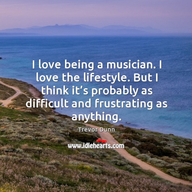 I love being a musician. I love the lifestyle. But I think it’s probably as difficult and frustrating as anything. Trevor Dunn Picture Quote