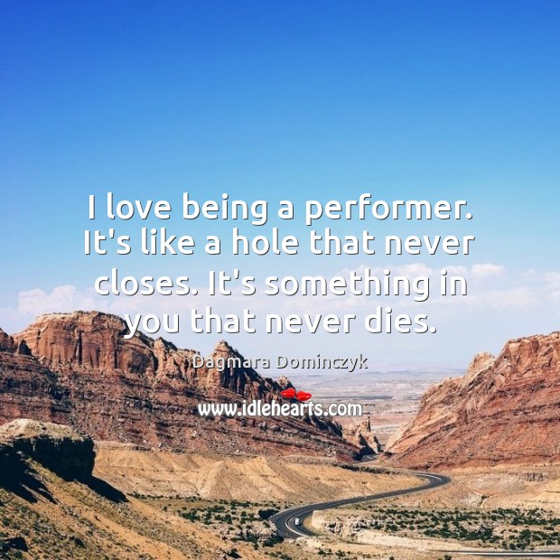 I love being a performer. It’s like a hole that never closes. 