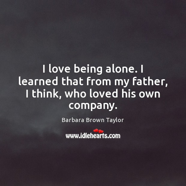 I love being alone. I learned that from my father, I think, who loved his own company. 