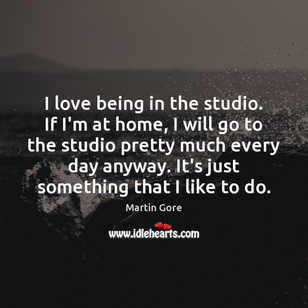 I love being in the studio. If I’m at home, I will Image