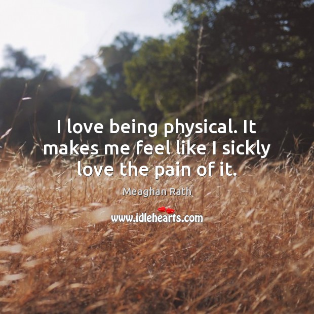 I love being physical. It makes me feel like I sickly love the pain of it. Meaghan Rath Picture Quote