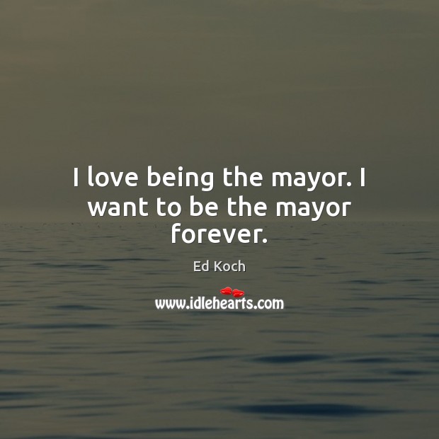 I love being the mayor. I want to be the mayor forever. Ed Koch Picture Quote