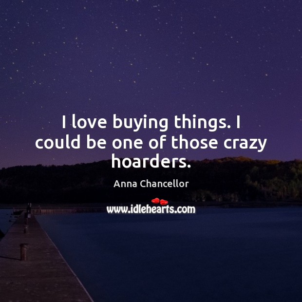 I love buying things. I could be one of those crazy hoarders. Anna Chancellor Picture Quote