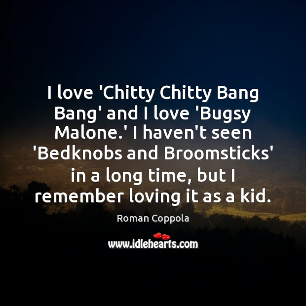 I love ‘Chitty Chitty Bang Bang’ and I love ‘Bugsy Malone.’ 