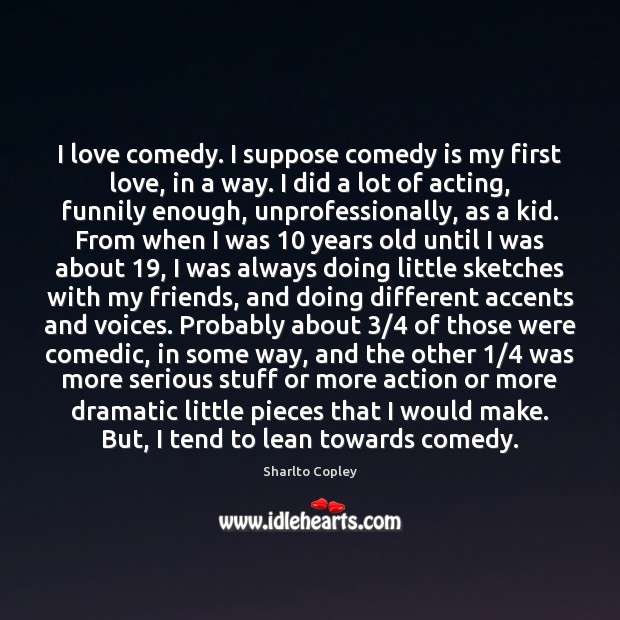 I love comedy. I suppose comedy is my first love, in a Sharlto Copley Picture Quote