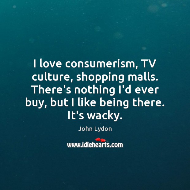I love consumerism, TV culture, shopping malls. There’s nothing I’d ever buy, John Lydon Picture Quote