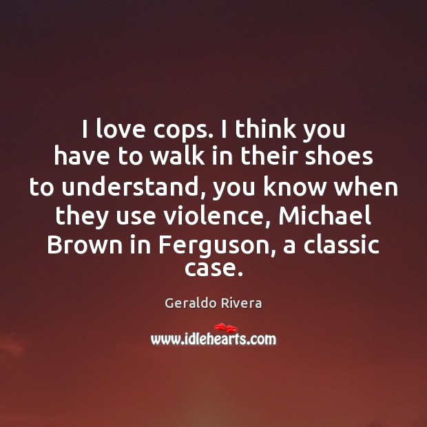 I love cops. I think you have to walk in their shoes Geraldo Rivera Picture Quote