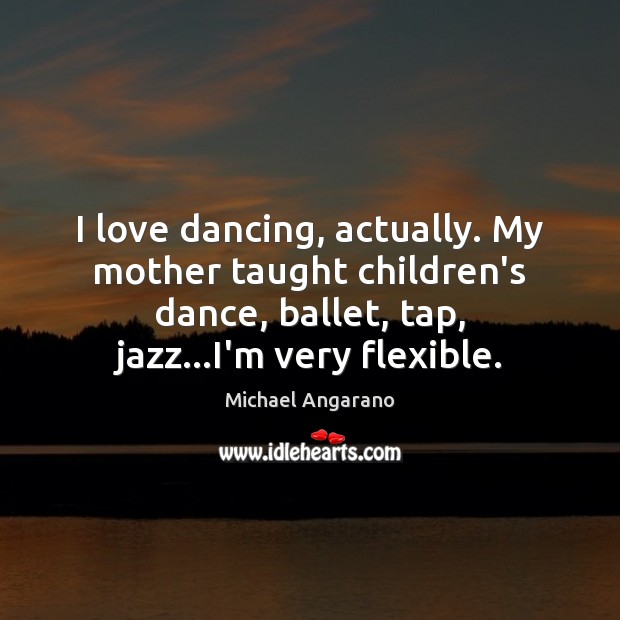 I love dancing, actually. My mother taught children’s dance, ballet, tap, jazz… 