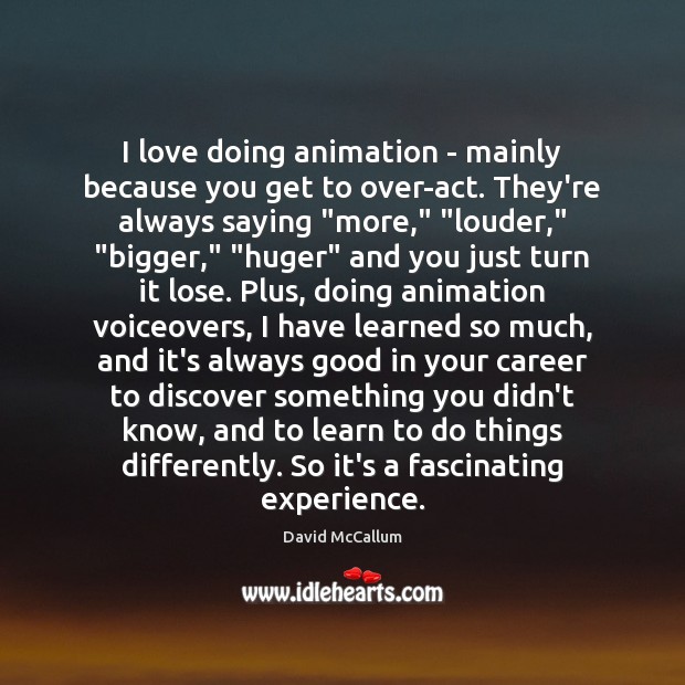 I love doing animation – mainly because you get to over-act. They’re 