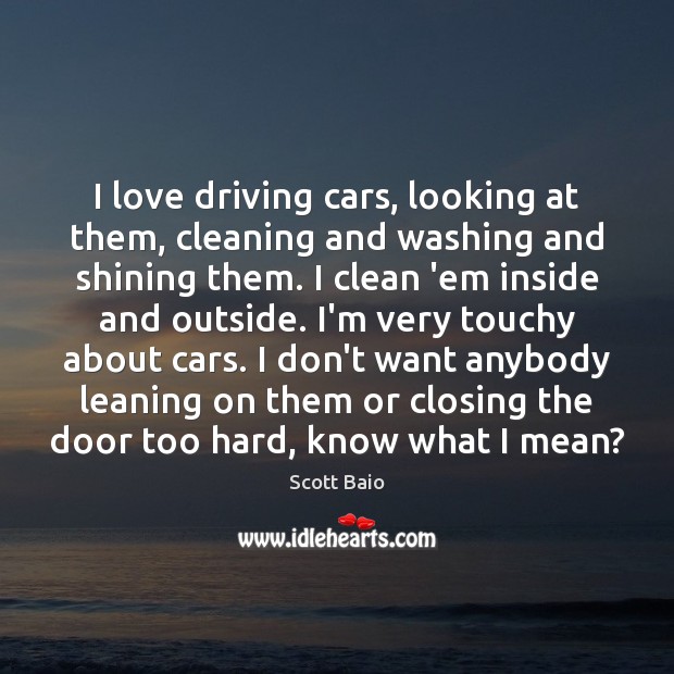 I love driving cars, looking at them, cleaning and washing and shining 