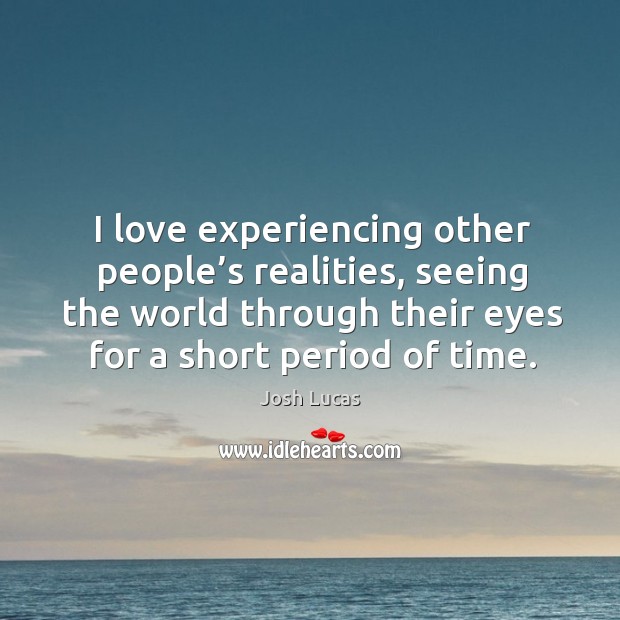 I love experiencing other people’s realities, seeing the world through their eyes for a short period of time. Image