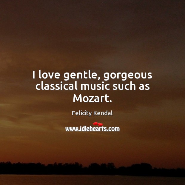 I love gentle, gorgeous classical music such as Mozart. Felicity Kendal Picture Quote