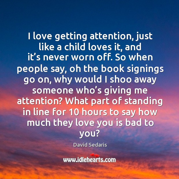 I love getting attention, just like a child loves it, and it’s never worn off. David Sedaris Picture Quote
