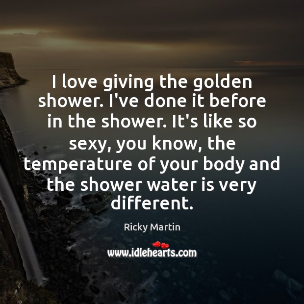 I love giving the golden shower. I’ve done it before in the Ricky Martin Picture Quote