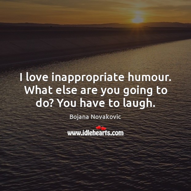 I love inappropriate humour. What else are you going to do? You have to laugh. Bojana Novakovic Picture Quote