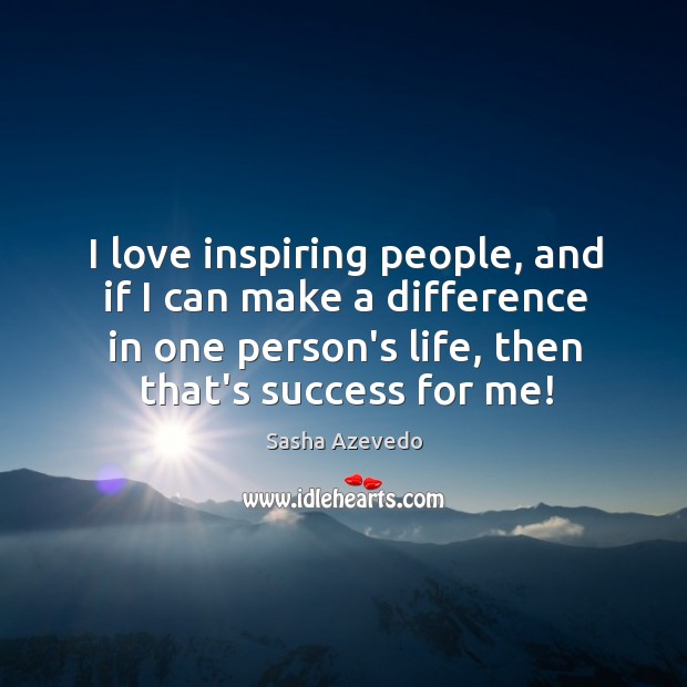 I love inspiring people, and if I can make a difference in 
