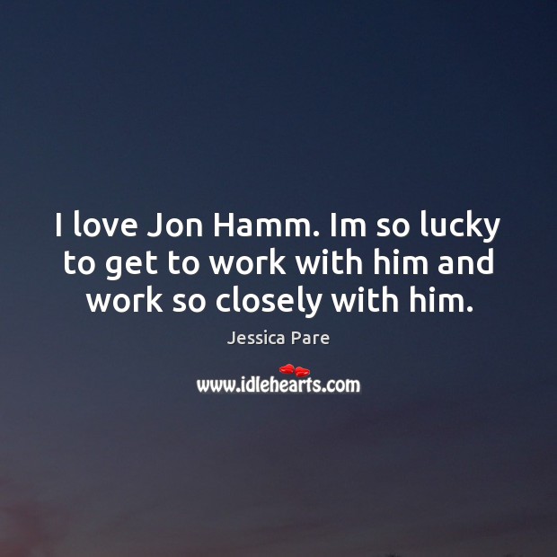I love Jon Hamm. Im so lucky to get to work with him and work so closely with him. Jessica Pare Picture Quote