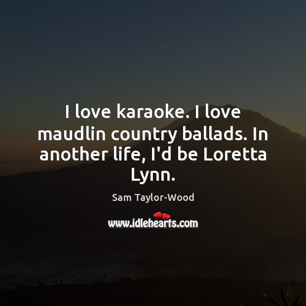 I love karaoke. I love maudlin country ballads. In another life, I’d be Loretta Lynn. Sam Taylor-Wood Picture Quote