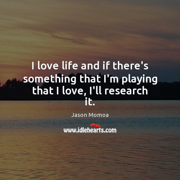 I love life and if there’s something that I’m playing that I love, I’ll research it. Jason Momoa Picture Quote