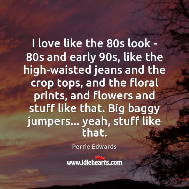 I love like the 80s look – 80s and early 90s, like Image