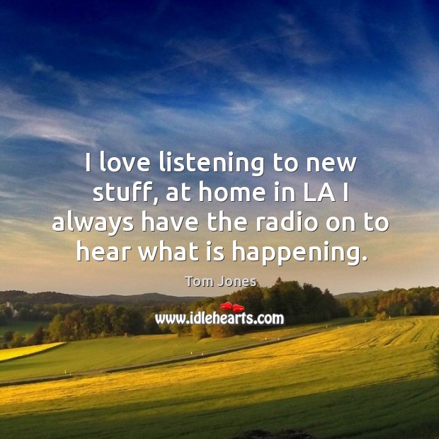 I love listening to new stuff, at home in la I always have the radio on to hear what is happening. Image